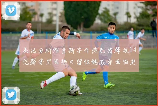 美记分析维金斯字母热巴将释放14亿薪资空间热火留住鲍威尔面临更大挑战